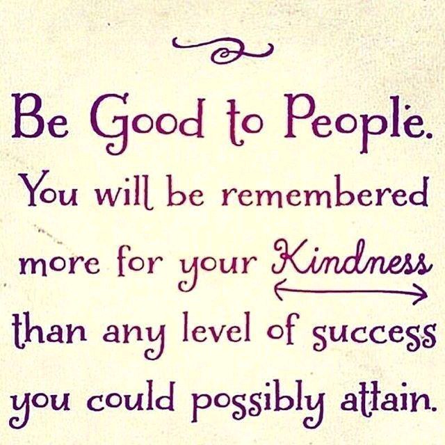 Be good to people. You will be remembered for your kindness than any level of success