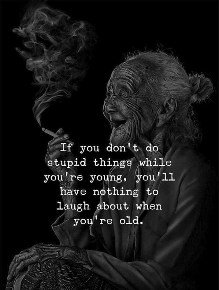 If you dont do stupid things while you are young, you will have nothing to laugh when you are old