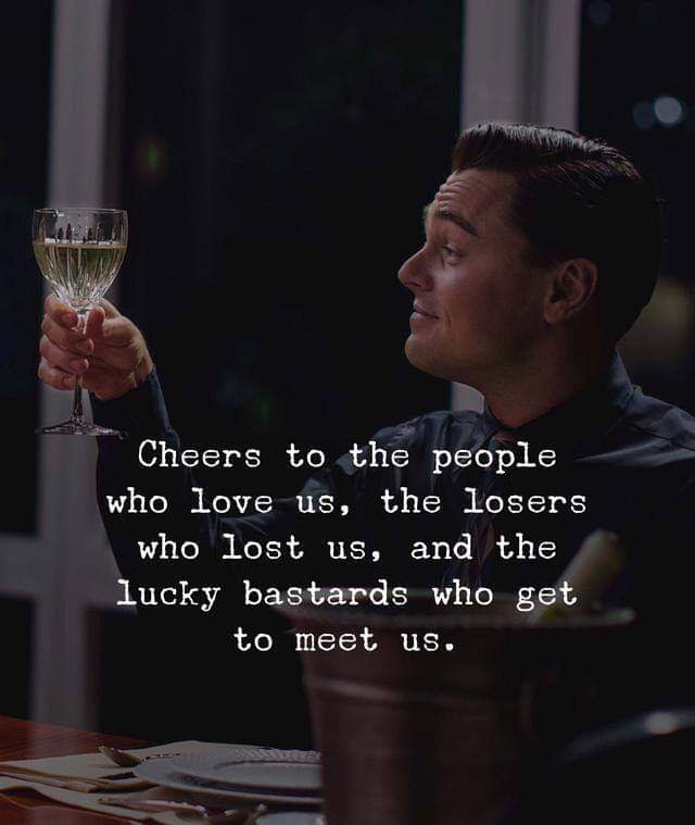 Cheers to the people who love us, the losesr who lost us and the lucky bastards who get to meet us