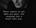 Never expect to get what you give, not everyone has a heart like you